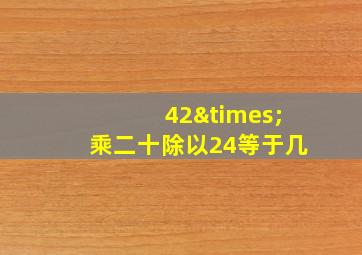 42×乘二十除以24等于几