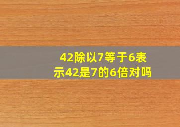 42除以7等于6表示42是7的6倍对吗