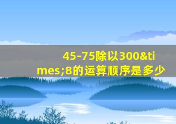 45-75除以300×8的运算顺序是多少