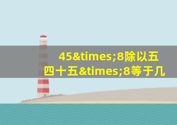 45×8除以五四十五×8等于几