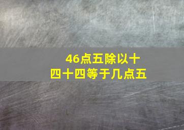 46点五除以十四十四等于几点五