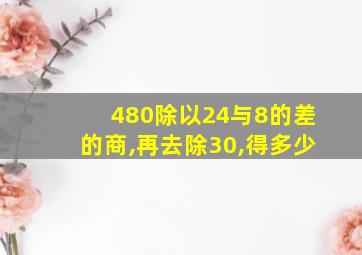 480除以24与8的差的商,再去除30,得多少