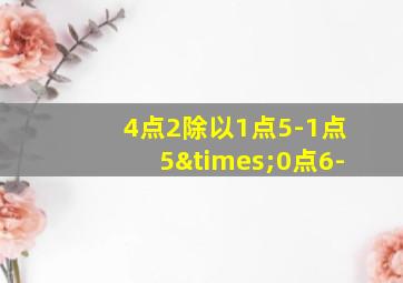 4点2除以1点5-1点5×0点6-