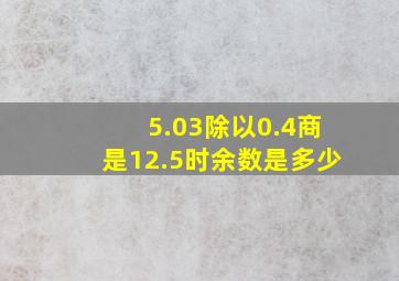 5.03除以0.4商是12.5时余数是多少