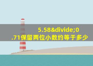 5.58÷0.71保留两位小数约等于多少