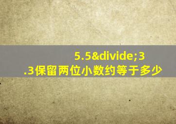 5.5÷3.3保留两位小数约等于多少