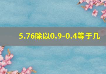 5.76除以0.9-0.4等于几