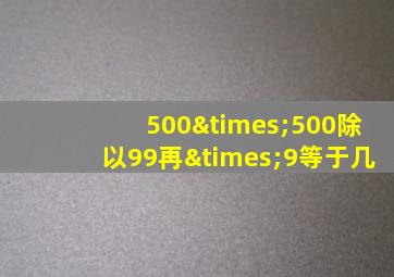 500×500除以99再×9等于几