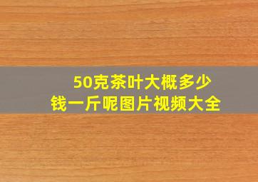 50克茶叶大概多少钱一斤呢图片视频大全