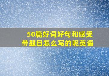 50篇好词好句和感受带题目怎么写的呢英语