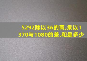 5292除以36的商,乘以1370与1080的差,和是多少