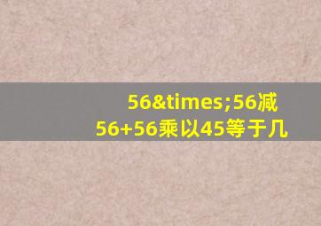 56×56减56+56乘以45等于几