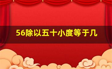 56除以五十小度等于几