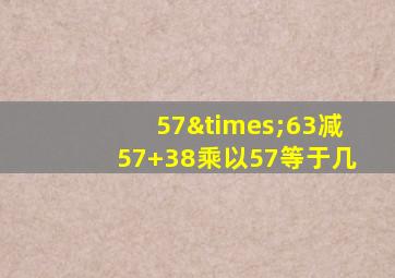 57×63减57+38乘以57等于几