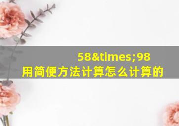 58×98用简便方法计算怎么计算的