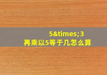 5×3再乘以5等于几怎么算