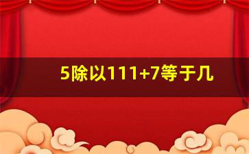 5除以111+7等于几