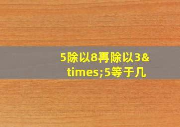 5除以8再除以3×5等于几