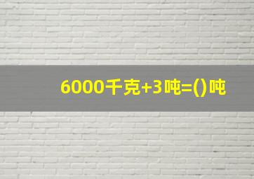 6000千克+3吨=()吨