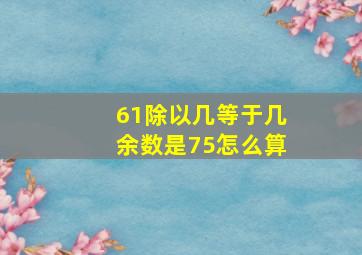 61除以几等于几余数是75怎么算