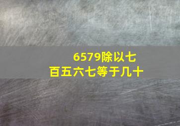 6579除以七百五六七等于几十