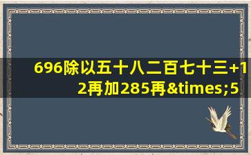 696除以五十八二百七十三+12再加285再×51=多少