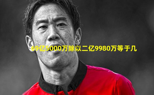 69亿5000万除以二亿9980万等于几