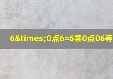 6×0点6=6乘0点06等于几