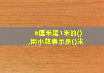 6厘米是1米的(),用小数表示是()米