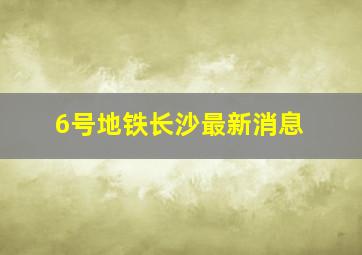 6号地铁长沙最新消息