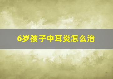 6岁孩子中耳炎怎么治