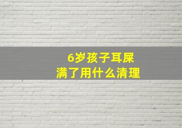 6岁孩子耳屎满了用什么清理