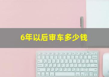 6年以后审车多少钱