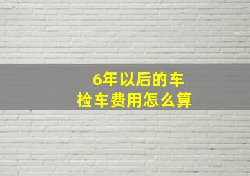 6年以后的车检车费用怎么算