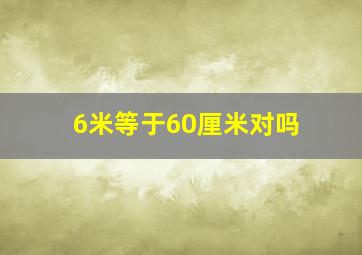 6米等于60厘米对吗