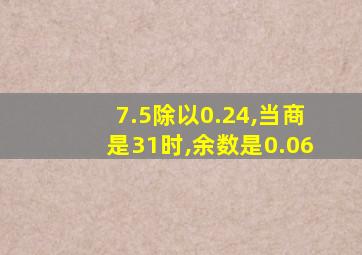 7.5除以0.24,当商是31时,余数是0.06