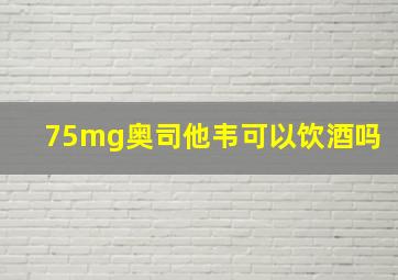 75mg奥司他韦可以饮酒吗