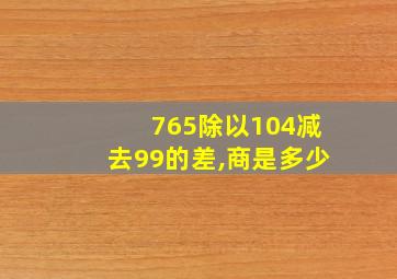 765除以104减去99的差,商是多少