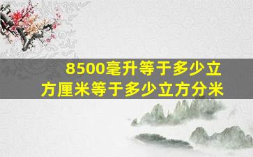 8500毫升等于多少立方厘米等于多少立方分米