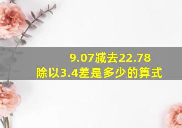 9.07减去22.78除以3.4差是多少的算式