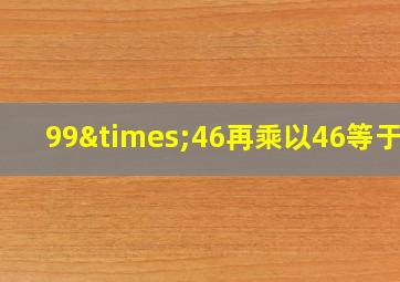 99×46再乘以46等于几