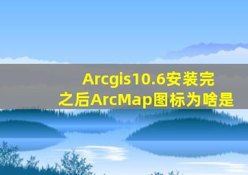 Arcgis10.6安装完之后ArcMap图标为啥是