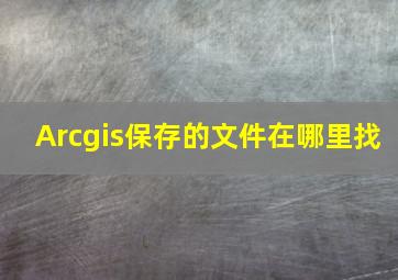 Arcgis保存的文件在哪里找