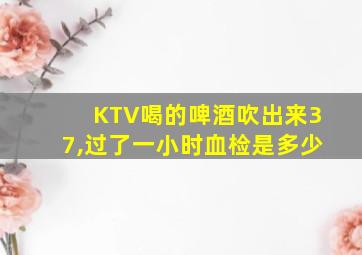 KTV喝的啤酒吹出来37,过了一小时血检是多少