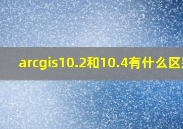 arcgis10.2和10.4有什么区别