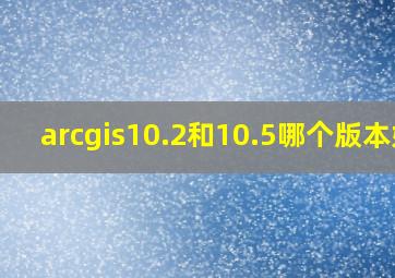 arcgis10.2和10.5哪个版本好