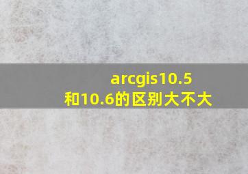 arcgis10.5和10.6的区别大不大