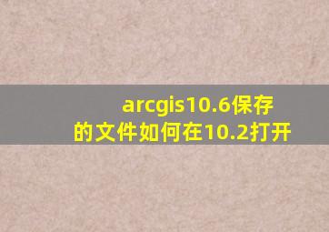 arcgis10.6保存的文件如何在10.2打开