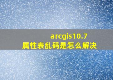 arcgis10.7属性表乱码是怎么解决