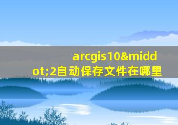 arcgis10·2自动保存文件在哪里